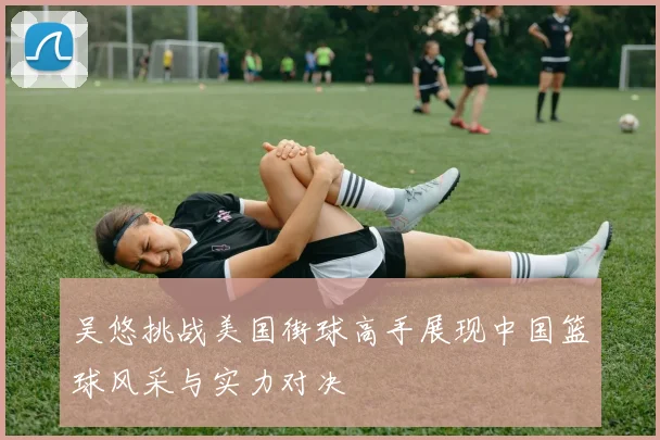 吴悠挑战美国街球高手展现中国篮球风采与实力对决