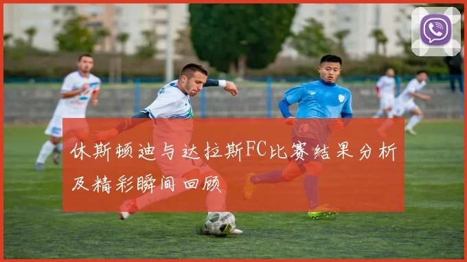 休斯顿迪与达拉斯FC比赛结果分析及精彩瞬间回顾